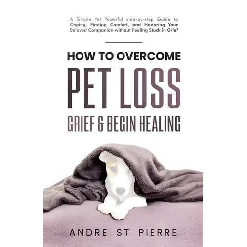 How to Overcome Pet Loss, Grief & Begin Healing: A Simple Yet Powerful Step-by-Step Guide to Coping, Finding Comfort, and Honoring Your Beloved Compan