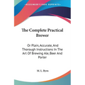 The Complete Practical Brewer: Or Plain, Accurate, And Thorough Instructions In The Art Of Brewing Ale, Beer And Porter