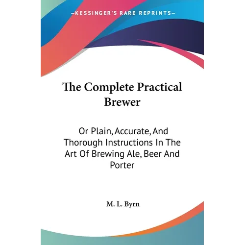 The Complete Practical Brewer: Or Plain, Accurate, And Thorough Instructions In The Art Of Brewing Ale, Beer And Porter
