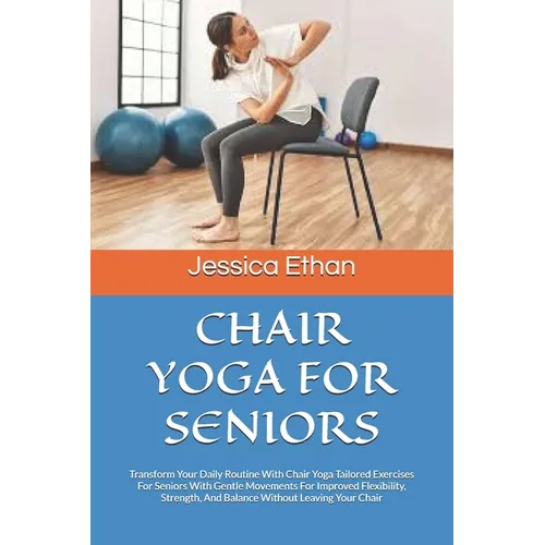 Chair Yoga for Seniors: Transform Your Daily Routine With Chair Yoga Tailored Exercises For Seniors With Gentle Movements For Improved Flexibi