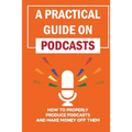 A Practical Guide On Podcasts: How To Properly Produce Podcasts And Make Money Off Them: Launch A Successful Podcasts