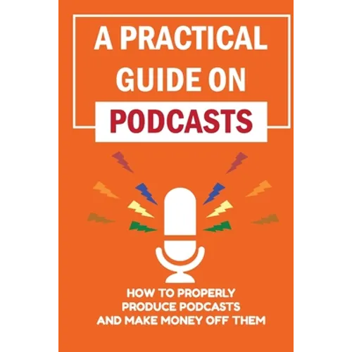 A Practical Guide On Podcasts: How To Properly Produce Podcasts And Make Money Off Them: Launch A Successful Podcasts