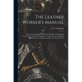 The Leather Worker's Manual: Being A Compendium Of Practical Recipes And Working Formulae For Curriers, Bootmakers, Leather Dressers, Blacking Manu