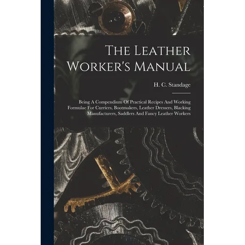 The Leather Worker's Manual: Being A Compendium Of Practical Recipes And Working Formulae For Curriers, Bootmakers, Leather Dressers, Blacking Manu
