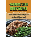 Cooking With Buckwheat: Create Unbelievable Healthy Dishes For You And Your Family