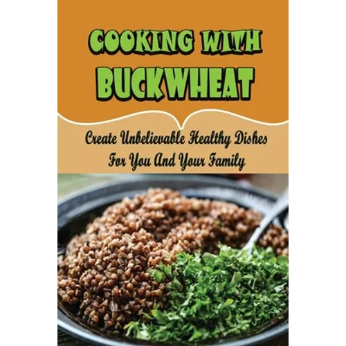 Cooking With Buckwheat: Create Unbelievable Healthy Dishes For You And Your Family