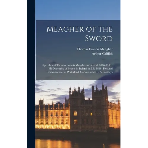 Meagher of the Sword: Speeches of Thomas Francis Meagher in Ireland, 1846-1848: his Narrative of Events in Ireland in July 1848, Personal Re