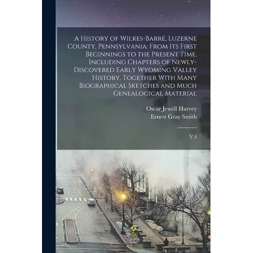 A History of Wilkes-Barré, Luzerne County, Pennsylvania: From its First Beginnings to the Present Time, Including Chapters of Newly-discovered Early W