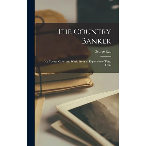The Country Banker: His Clients, Cares, and Work. From an Experience of Forty Years