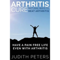 Arthritis Cure: Natural Ways to Beat Arthritis: Have a Pain Free Life Even with Arthritis