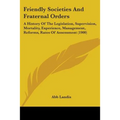 Friendly Societies And Fraternal Orders: A History Of The Legislation, Supervision, Mortality, Experience, Management, Reforms, Rates Of Assessment (1