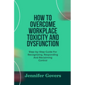 How to Overcome Workplace Toxicity and Dysfunction: Step-by-Step Guide For Recognizing, Responding And Reclaiming Control