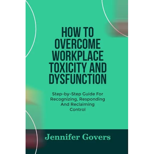 How to Overcome Workplace Toxicity and Dysfunction: Step-by-Step Guide For Recognizing, Responding And Reclaiming Control