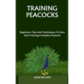 Training Peacocks: Beginners Tips And Techniques To Care And Training A Healthy Peacock