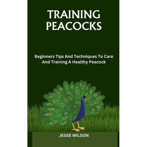 Training Peacocks: Beginners Tips And Techniques To Care And Training A Healthy Peacock
