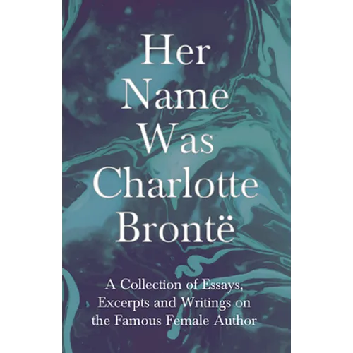 Her Name Was Charlotte Brontë; A Collection of Essays, Excerpts and Writings on the Famous Female Author - By G. K . Chesterton, Virginia Woolfe, Mrs