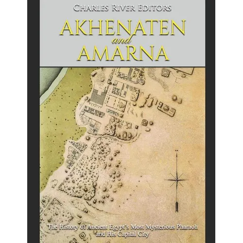 Akhenaten and Amarna: The History of Ancient Egypt's Most Mysterious Pharaoh and His Capital City