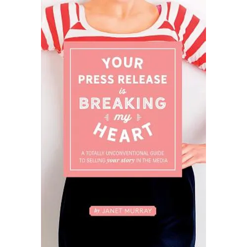 Your Press Release Is Breaking My Heart: A Totally Unconventional Guide To Selling Your Story In The Media