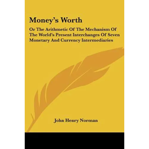 Money's Worth: Or The Arithmetic Of The Mechanism Of The World's Present Interchanges Of Seven Monetary And Currency Intermediaries