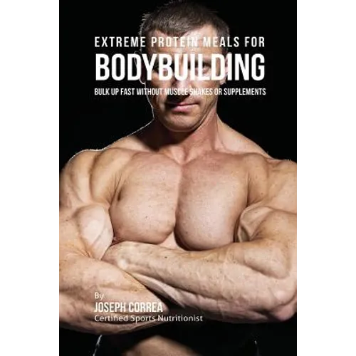 Extreme Protein Meals for Bodybuilding: Bulk up Fast without Muscle Shakes or Supplements