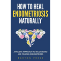 How to Heal Endometriosis Naturally: A Holistic Approach to Recognizing and Treating Endometriosis