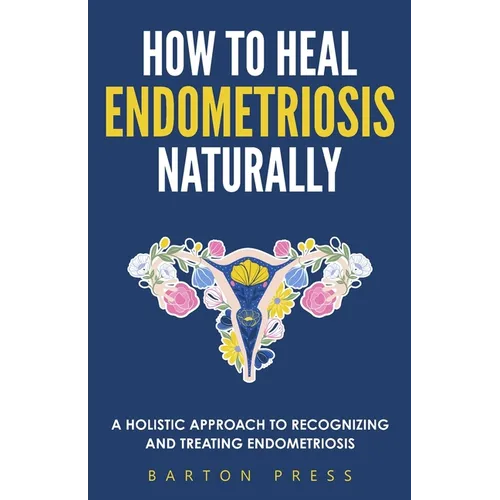 How to Heal Endometriosis Naturally: A Holistic Approach to Recognizing and Treating Endometriosis