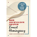 A Way to Live Now: How Journalism Shaped Ernest Hemingway