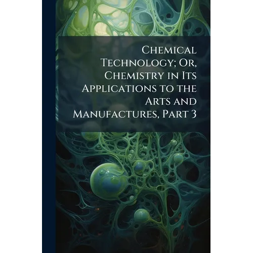 Chemical Technology; Or, Chemistry in Its Applications to the Arts and Manufactures, Part 3