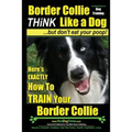 Border Collie Dog Training - Think Like a Dog, But Don't Eat Your Poop!: Here's EXACTLY How To Train Your Border Collie