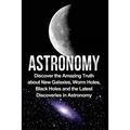 Astronomy: Astronomy For Beginners: Discover The Amazing Truth About New Galaxies, Worm Holes, Black Holes And The Latest Discoveries In Astronomy
