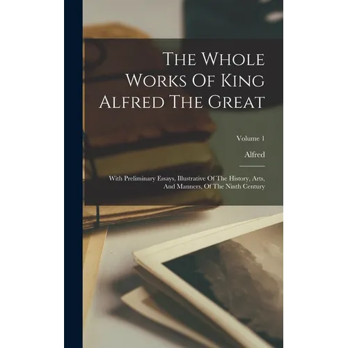 The Whole Works Of King Alfred The Great: With Preliminary Essays, Illustrative Of The History, Arts, And Manners, Of The Ninth Century; Volume 1
