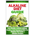 Alkaline Diet Guide: Lose Weight Quickly, Achieve Optimal Health, and Feel Energized with the Alkaline Diet and Alkaline Recipes