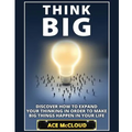 Think Big: Discover How To Expand Your Thinking In Order To Make Big Things Happen In Your Life