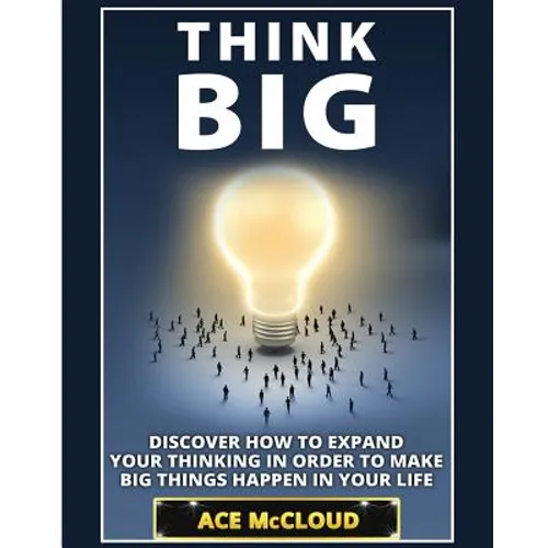 Think Big: Discover How To Expand Your Thinking In Order To Make Big Things Happen In Your Life
