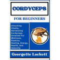 Cordyceps for Beginners: Unlocking Vitality, Harnessing Cordyceps Unveiled For Wellness, Stamina, Healing, Energy, Health, And Immunity