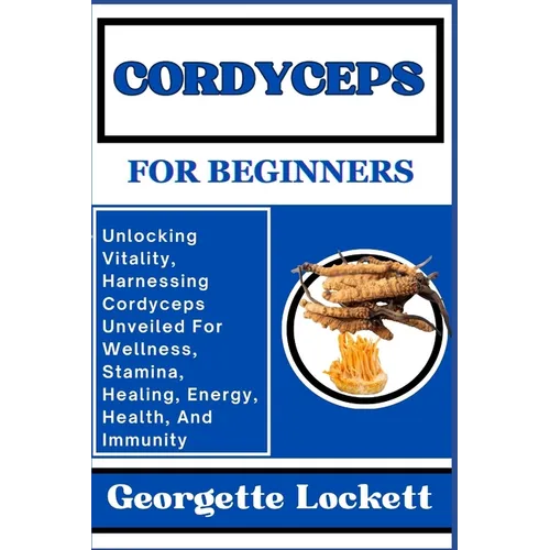 Cordyceps for Beginners: Unlocking Vitality, Harnessing Cordyceps Unveiled For Wellness, Stamina, Healing, Energy, Health, And Immunity