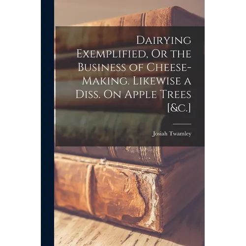 Dairying Exemplified, Or the Business of Cheese-Making. Likewise a Diss. On Apple Trees [&c.]