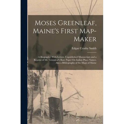 Moses Greenleaf, Maine's First Map-Maker: A Biography: With Letters, Unpublished Manuscripts and a Reprint of Mr. Greenleaf's Rare Paper On Indian Pla
