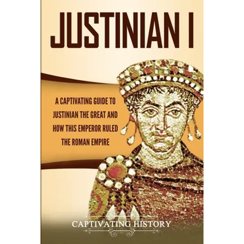 Justinian I: A Captivating Guide to Justinian the Great and How This Emperor Ruled the Roman Empire
