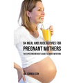 94 Meal and Juice Recipes for Pregnant Mothers: The Expecting Mother's Guide to Smart Nutrition