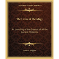 The Cross of the Magi: An Unveiling of the Greatest of all the Ancient Mysteries