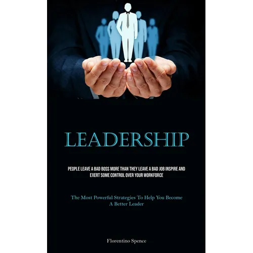 Leadership: People Leave A Bad Boss More Than They Leave A Bad Job Inspire And Exert Some Control Over Your Workforce (The Most Powerful Strategies To
