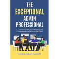 The Exceptional Admin Professional: A Practical Guide for Beginners and Professionals to Thrive in the Field