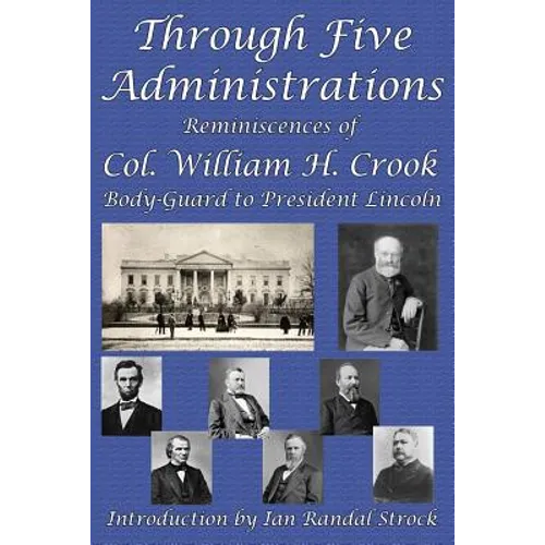 Through Five Administrations: Reminiscences of Col. William H. Crook, Body-Guard to President Lincoln