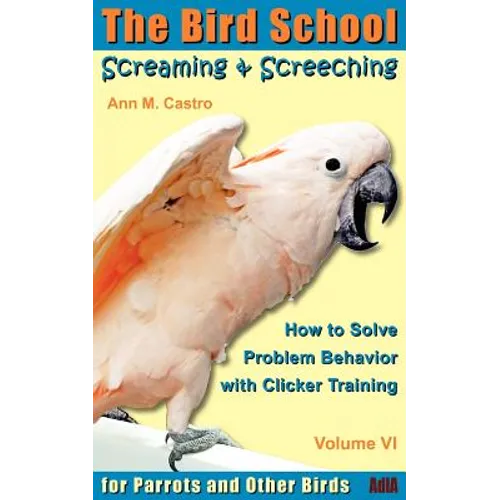 Screaming & Screeching: How to Solve Problem Behavior with Clicker Training: The Bird School for Parrots and Other Birds