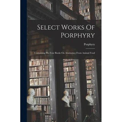 Select Works Of Porphyry: Containing His Four Books On Abstinence From Animal Food