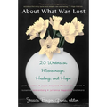 About What Was Lost: Twenty Writers on Miscarriage, Healing, and Hope