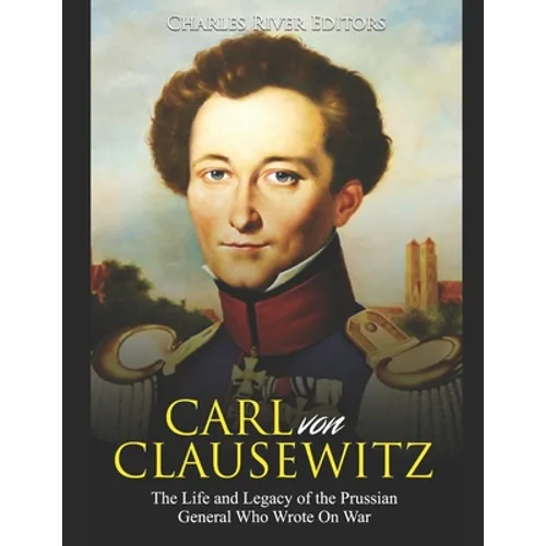 Carl von Clausewitz: The Life and Legacy of the Prussian General Who Wrote On War