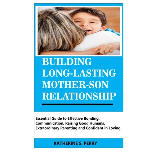 Building Long-Lasting Mother-Son Relationship: Essential Guide to Effective Bonding, Communication, Raising Good Humans, Extraordinary Parenting and C