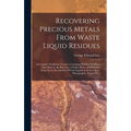 Recovering Precious Metals From Waste Liquid Residues; a Complete Workshop Treatise, Containing Practical Working Directions for the Recovery of Gold,